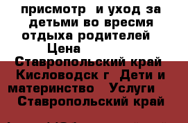 присмотр  и уход за детьми во вресмя отдыха родителей › Цена ­ 12 000 - Ставропольский край, Кисловодск г. Дети и материнство » Услуги   . Ставропольский край